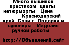 Много вышивок крестиком: цветы, натюрморты › Цена ­ 5000-30000 - Краснодарский край, Сочи г. Подарки и сувениры » Изделия ручной работы   
